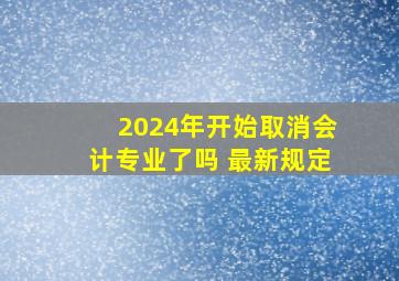 2024年开始取消会计专业了吗 最新规定